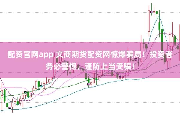 配资官网app 文商期货配资网惊爆骗局！投资者务必警惕，谨防上当受骗！