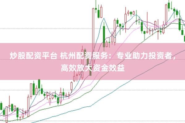 炒股配资平台 杭州配资服务：专业助力投资者，高效放大资金效益