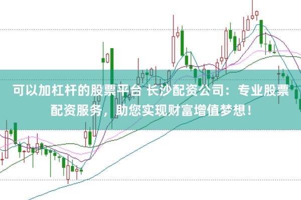 可以加杠杆的股票平台 长沙配资公司：专业股票配资服务，助您实现财富增值梦想！