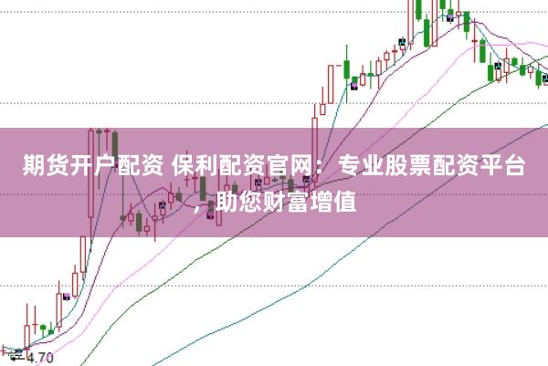 期货开户配资 保利配资官网：专业股票配资平台，助您财富增值