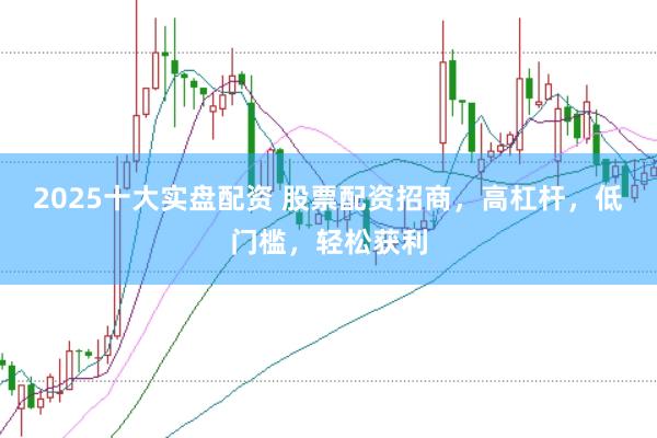 2025十大实盘配资 股票配资招商，高杠杆，低门槛，轻松获利