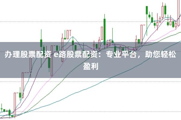 办理股票配资 e路股票配资：专业平台，助您轻松盈利