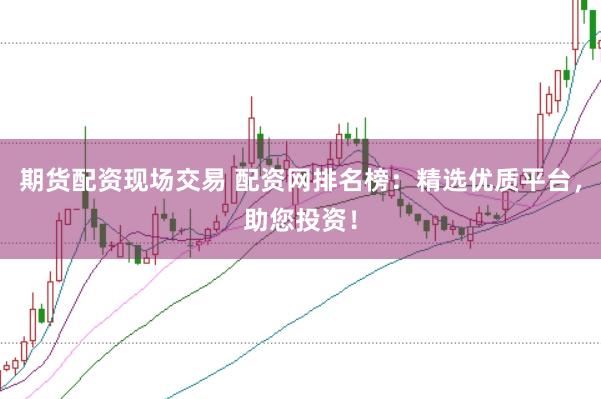 期货配资现场交易 配资网排名榜：精选优质平台，助您投资！