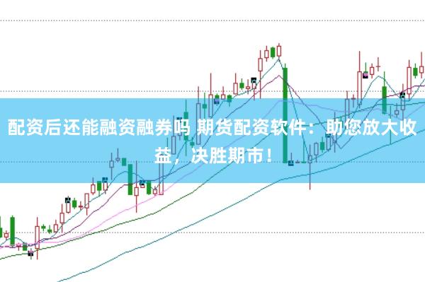 配资后还能融资融券吗 期货配资软件：助您放大收益，决胜期市！