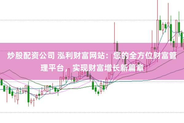 炒股配资公司 泓利财富网站：您的全方位财富管理平台，实现财富增长新篇章
