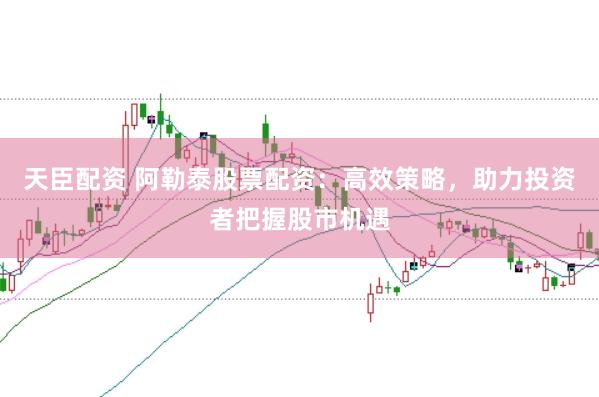 天臣配资 阿勒泰股票配资：高效策略，助力投资者把握股市机遇