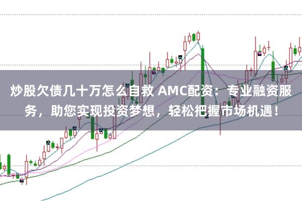 炒股欠债几十万怎么自救 AMC配资：专业融资服务，助您实现投资梦想，轻松把握市场机遇！