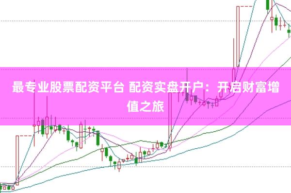 最专业股票配资平台 配资实盘开户：开启财富增值之旅