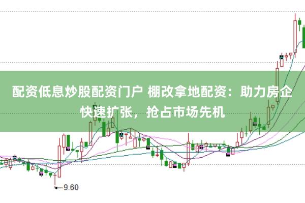 配资低息炒股配资门户 棚改拿地配资：助力房企快速扩张，抢占市场先机