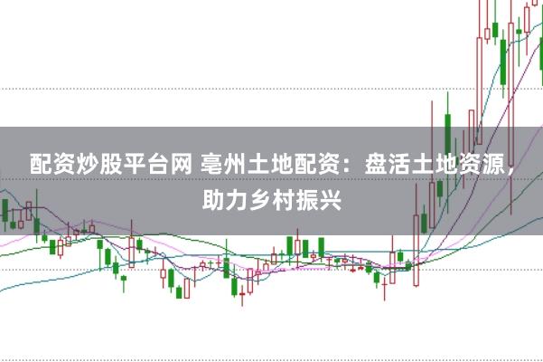 配资炒股平台网 亳州土地配资：盘活土地资源，助力乡村振兴