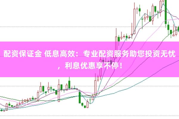 配资保证金 低息高效：专业配资服务助您投资无忧，利息优惠享不停！