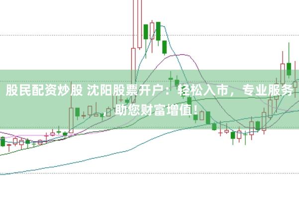 股民配资炒股 沈阳股票开户：轻松入市，专业服务，助您财富增值！