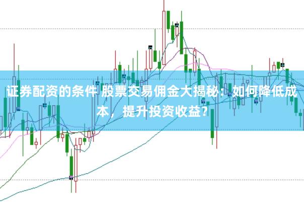 证券配资的条件 股票交易佣金大揭秘：如何降低成本，提升投资收益？