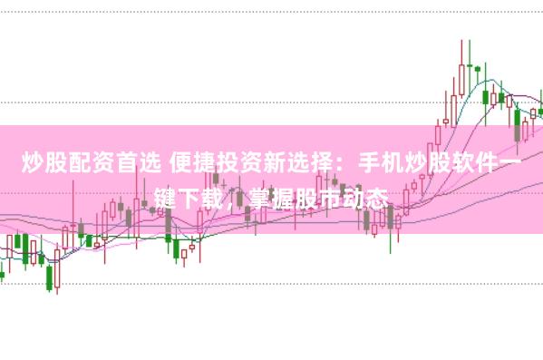 炒股配资首选 便捷投资新选择：手机炒股软件一键下载，掌握股市动态