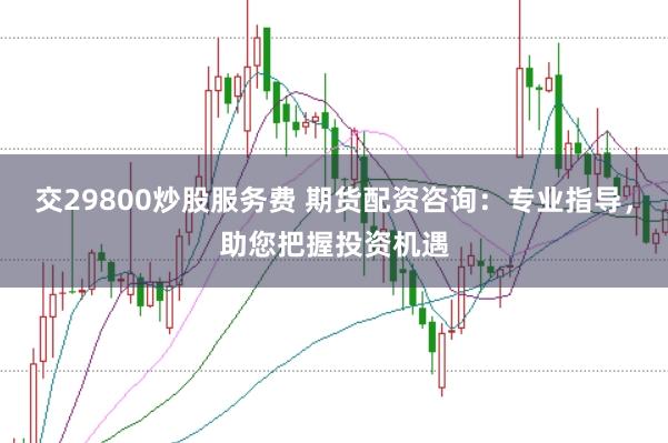 交29800炒股服务费 期货配资咨询:专业指导,助您把握投资机遇