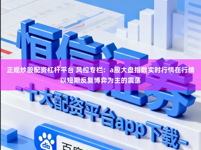 正规炒股配资杠杆平台 风控专栏：a股大盘指数实时行情在行情以短期反复博弈为主的震荡