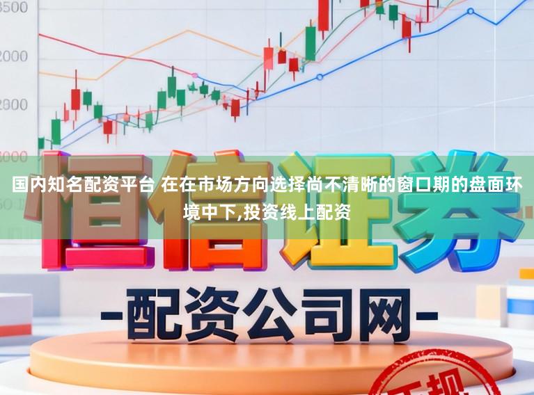 国内知名配资平台 在在市场方向选择尚不清晰的窗口期的盘面环境中下,投资线上配资