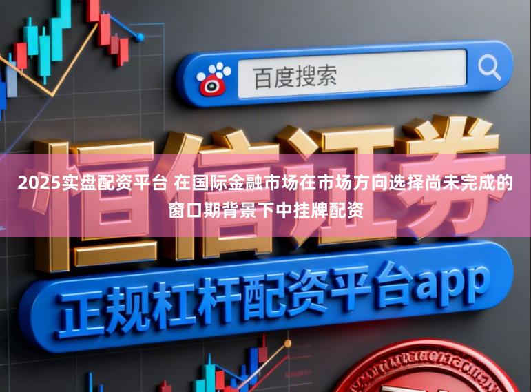 2025实盘配资平台 在国际金融市场在市场方向选择尚未完成的窗口期背景下中挂牌配资