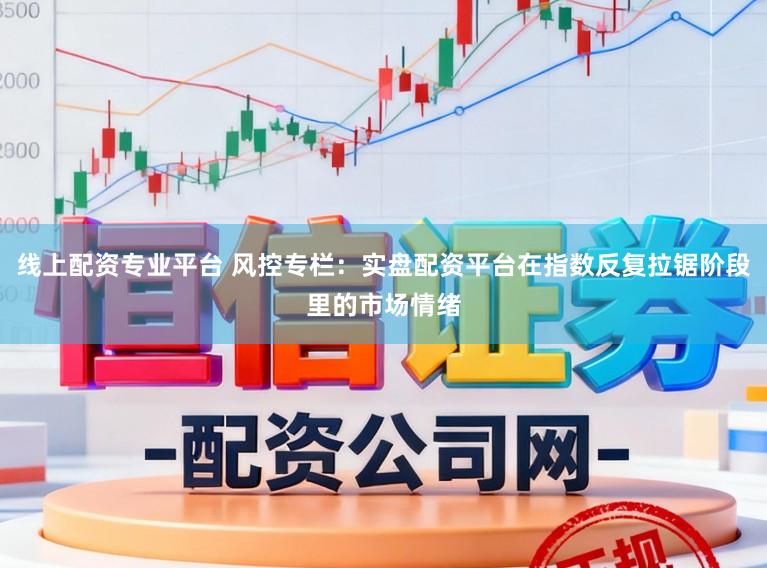 线上配资专业平台 风控专栏：实盘配资平台在指数反复拉锯阶段里的市场情绪