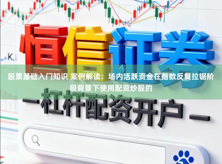 股票基础入门知识 案例解读：场内活跃资金在指数反复拉锯阶段背景下使用配资炒股的