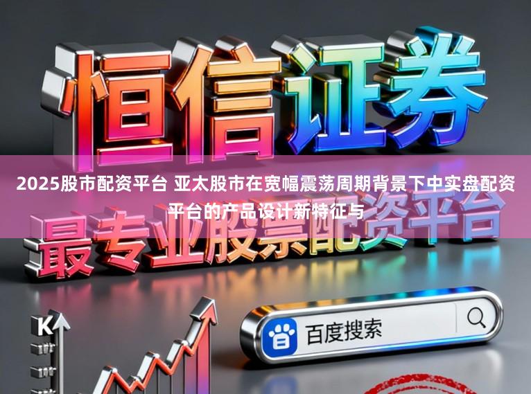 2025股市配资平台 亚太股市在宽幅震荡周期背景下中实盘配资平台的产品设计新特征与