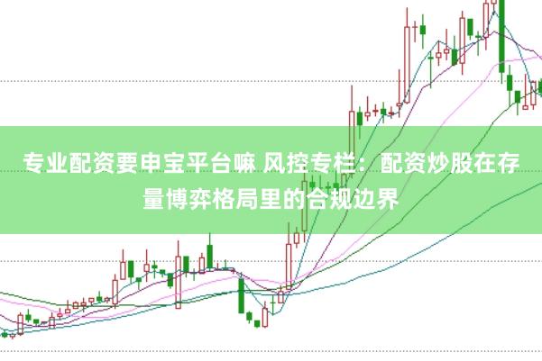 专业配资要申宝平台嘛 风控专栏：配资炒股在存量博弈格局里的合规边界